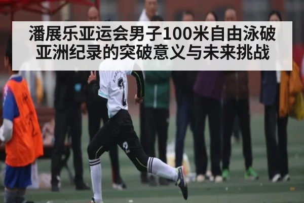 潘展乐亚运会男子100米自由泳破亚洲纪录的突破意义与未来挑战（kaiyun sports）